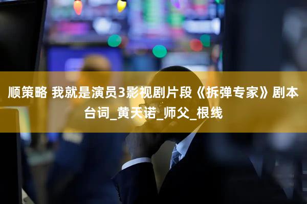 顺策略 我就是演员3影视剧片段《拆弹专家》剧本台词_黄天诺_师父_根线