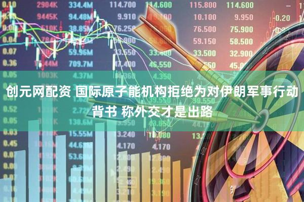 创元网配资 国际原子能机构拒绝为对伊朗军事行动背书 称外交才是出路
