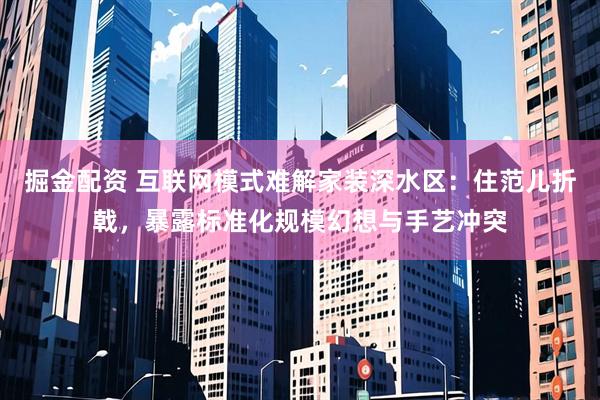 掘金配资 互联网模式难解家装深水区：住范儿折戟，暴露标准化规模幻想与手艺冲突