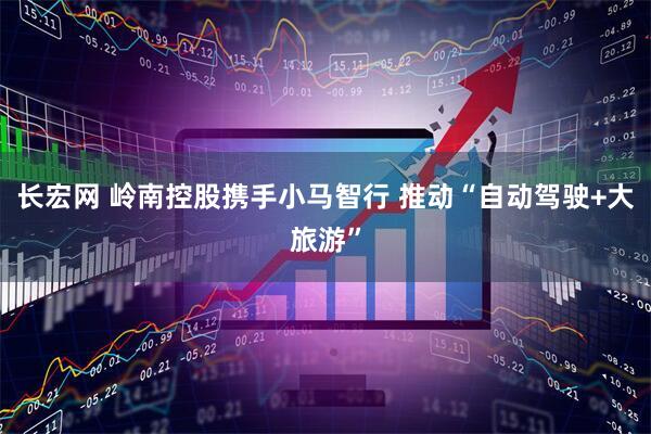 长宏网 岭南控股携手小马智行 推动“自动驾驶+大旅游”