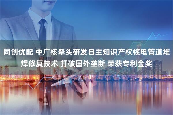 同创优配 中广核牵头研发自主知识产权核电管道堆焊修复技术 打破国外垄断 荣获专利金奖