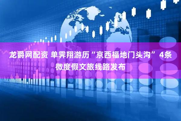 龙爵网配资 单霁翔游历“京西福地门头沟” 4条微度假文旅线路发布