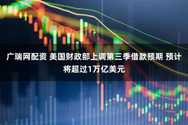 广瑞网配资 美国财政部上调第三季借款预期 预计将超过1万亿美元