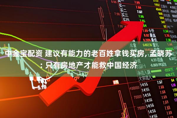 中金宝配资 建议有能力的老百姓拿钱买房, 孟晓苏: 只有房地产才能救中国经济