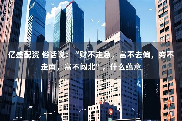 亿盛配资 俗话说：“财不走急，富不去偏，穷不走南，富不闯北”，什么蕴意