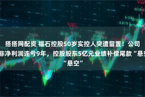 搭搭网配资 福石控股50岁实控人突遭留置！公司扣非净利润连亏9年，控股股东5亿元业绩补偿尾款“悬空”