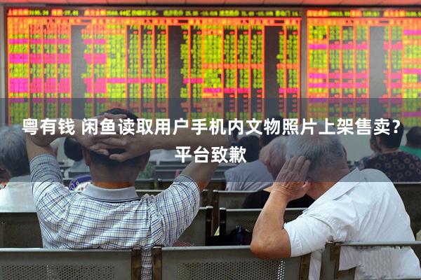 粤有钱 闲鱼读取用户手机内文物照片上架售卖？平台致歉
