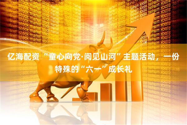 亿海配资 “童心向党·阅见山河”主题活动，一份特殊的“六一”成长礼
