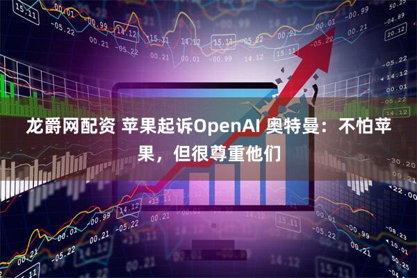龙爵网配资 苹果起诉OpenAI 奥特曼：不怕苹果，但很尊重他们