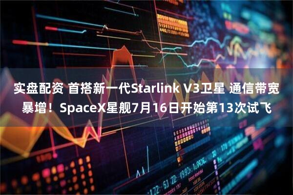 实盘配资 首搭新一代Starlink V3卫星 通信带宽暴增！SpaceX星舰7月16日开始第13次试飞